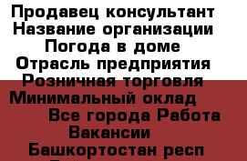 Продавец-консультант › Название организации ­ Погода в доме › Отрасль предприятия ­ Розничная торговля › Минимальный оклад ­ 60 000 - Все города Работа » Вакансии   . Башкортостан респ.,Баймакский р-н